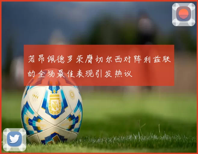 若昂佩德罗荣膺切尔西对阵利兹联的全场最佳表现引发热议