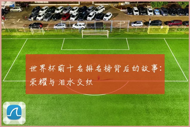 世界杯前十名排名榜背后的故事：荣耀与泪水交织