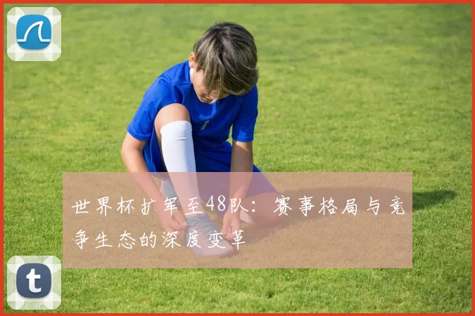 世界杯扩军至48队：赛事格局与竞争生态的深度变革