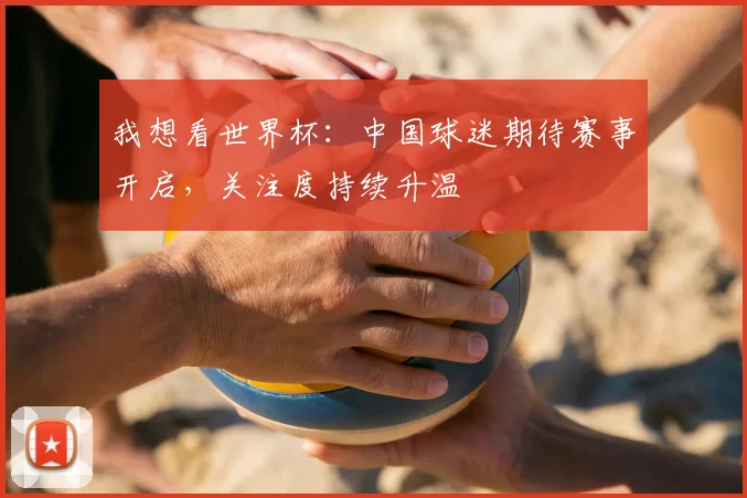 我想看世界杯：中国球迷期待赛事开启，关注度持续升温