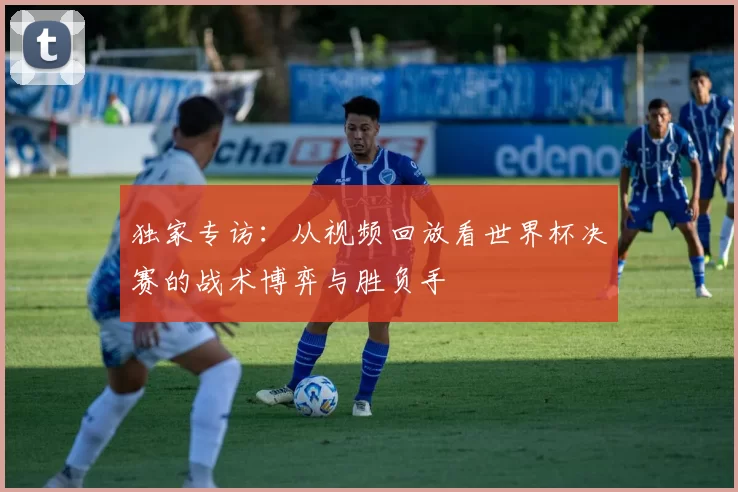 独家专访：从视频回放看世界杯决赛的战术博弈与胜负手