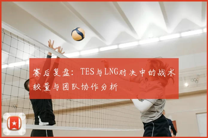 赛后复盘：TES与LNG对决中的战术较量与团队协作分析