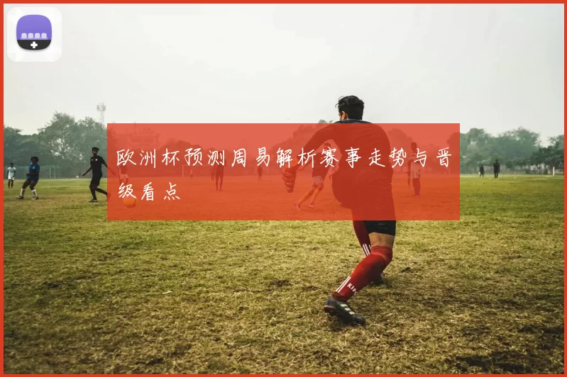 欧洲杯预测周易解析赛事走势与晋级看点