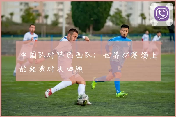 中国队对阵巴西队：世界杯赛场上的经典对决回顾