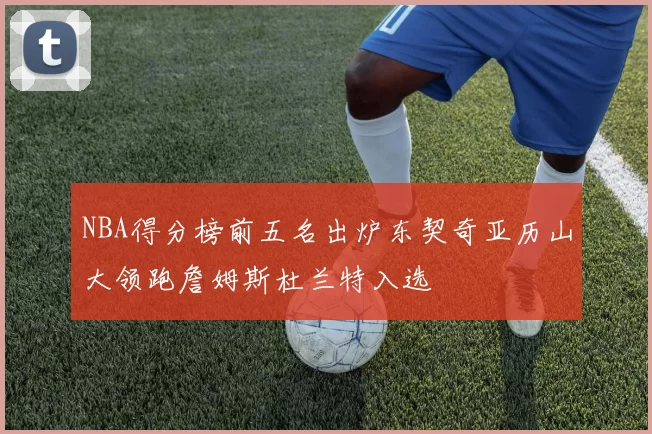 NBA得分榜前五名出炉东契奇亚历山大领跑詹姆斯杜兰特入选