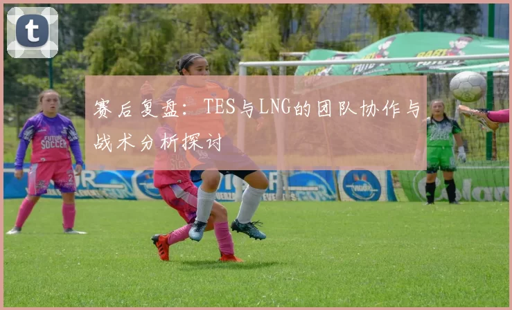 赛后复盘：TES与LNG的团队协作与战术分析探讨