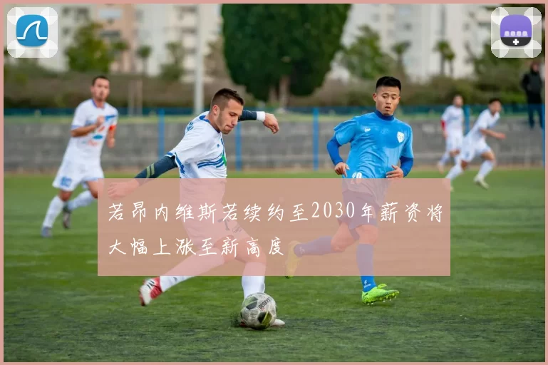 若昂内维斯若续约至2030年薪资将大幅上涨至新高度