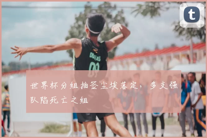 世界杯分组抽签尘埃落定,多支强队陷死亡之组