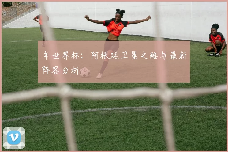 年世界杯:阿根廷卫冕之路与最新阵容分析