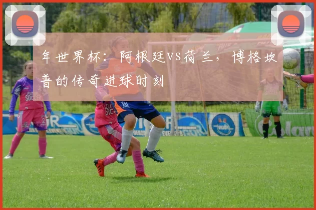 年世界杯：阿根廷vs荷兰，博格坎普的传奇进球时刻