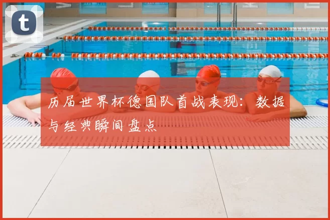历届世界杯德国队首战表现：数据与经典瞬间盘点
