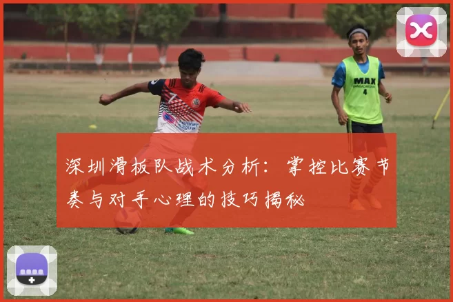 深圳滑板队战术分析:掌控比赛节奏与对手心理的技巧揭秘