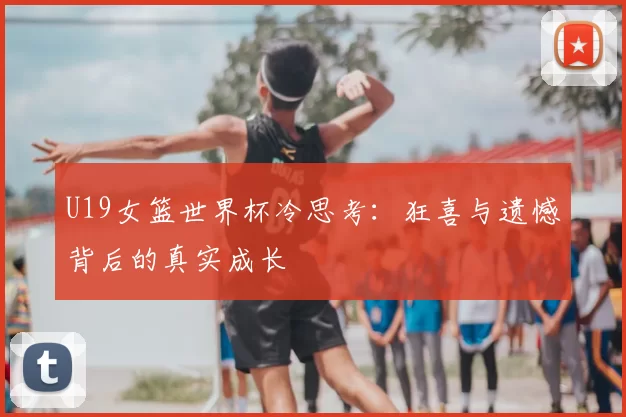 U19女篮世界杯冷思考：狂喜与遗憾背后的真实成长