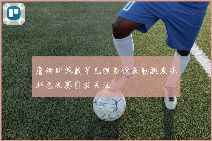 詹姆斯佩戴罕见理查德米勒腕表亮相总决赛引发关注