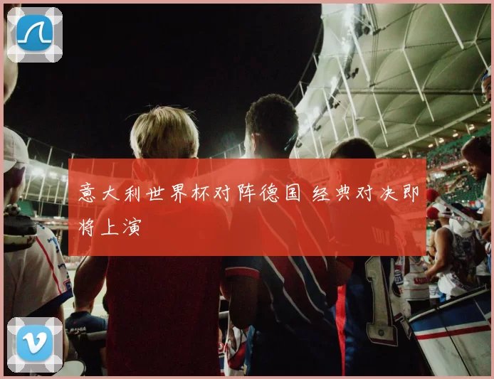意大利世界杯对阵德国 经典对决即将上演