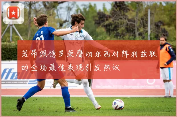 若昂佩德罗荣膺切尔西对阵利兹联的全场最佳表现引发热议