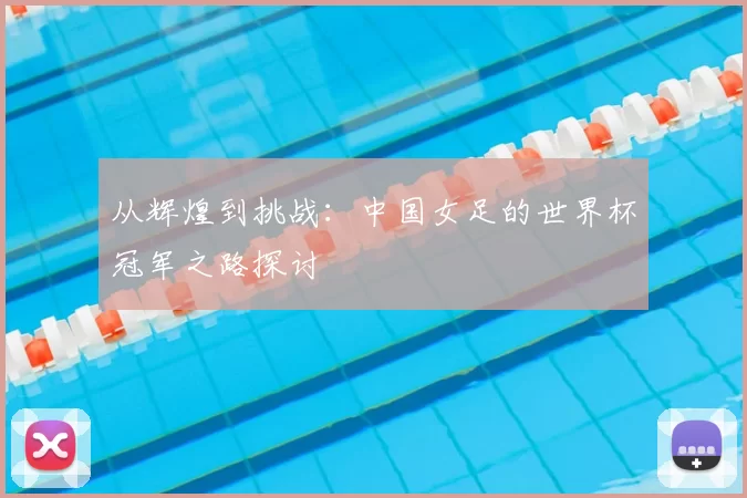 从辉煌到挑战:中国女足的世界杯冠军之路探讨