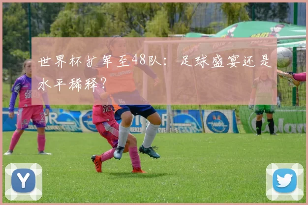 世界杯扩军至48队：足球盛宴还是水平稀释？