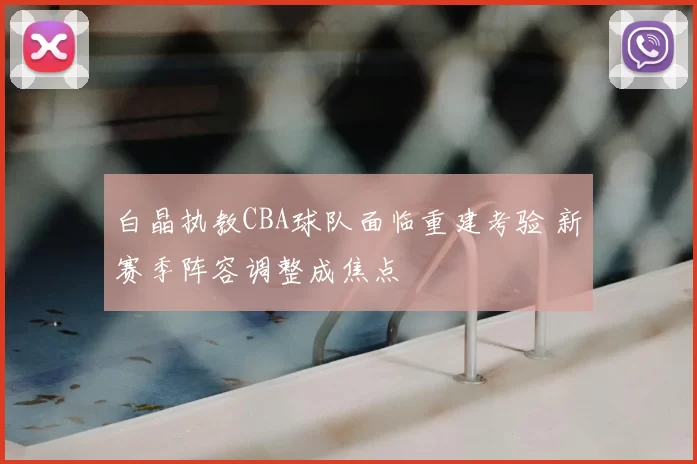 白晶执教CBA球队面临重建考验 新赛季阵容调整成焦点