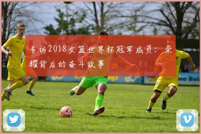 专访2018女篮世界杯冠军成员：荣耀背后的奋斗故事