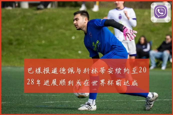 巴媒报道德佩与科林蒂安续约至2028年进展顺利或在世界杯前达成