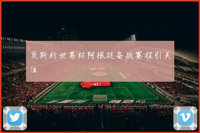 莫斯科世界杯阿根廷备战赛程引关注