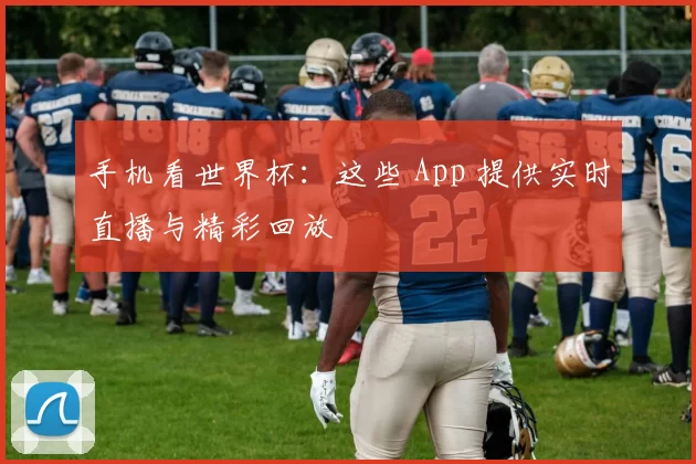 手机看世界杯：这些 App 提供实时直播与精彩回放