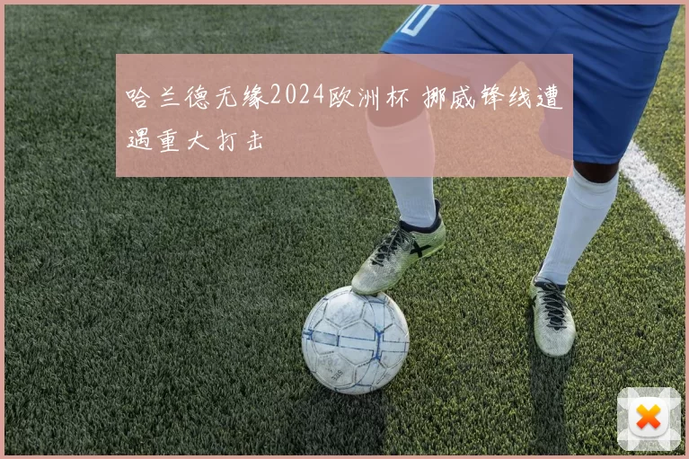 哈兰德无缘2024欧洲杯 挪威锋线遭遇重大打击