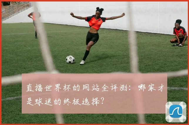 直播世界杯的网站全评测：哪家才是球迷的终极选择？