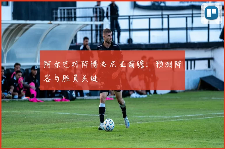 阿尔巴对阵博洛尼亚前瞻：预测阵容与胜负关键