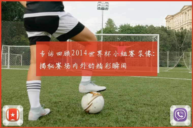 专访回顾2014世界杯小组赛录像:揭秘赛场内外的精彩瞬间