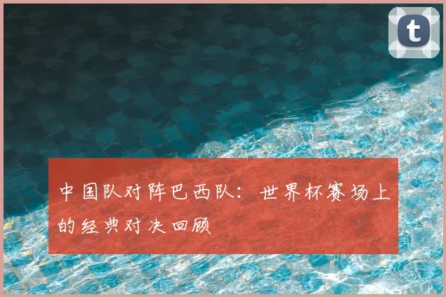中国队对阵巴西队：世界杯赛场上的经典对决回顾