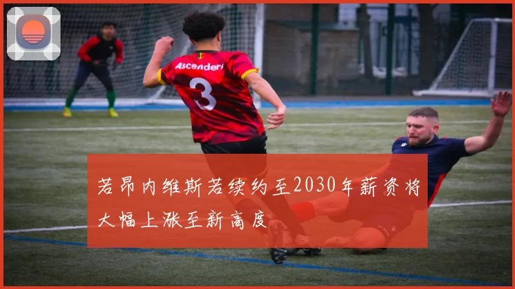 若昂内维斯若续约至2030年薪资将大幅上涨至新高度