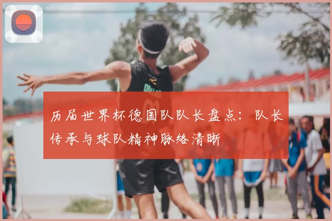 历届世界杯德国队队长盘点:队长传承与球队精神脉络清晰
