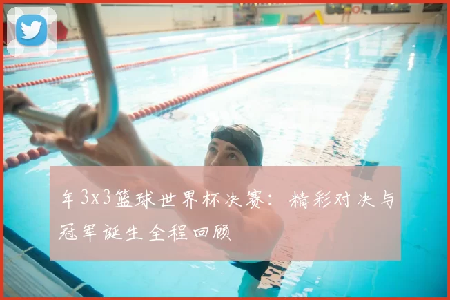 年3x3篮球世界杯决赛：精彩对决与冠军诞生全程回顾