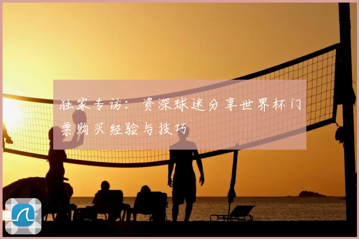 独家专访：资深球迷分享世界杯门票购买经验与技巧