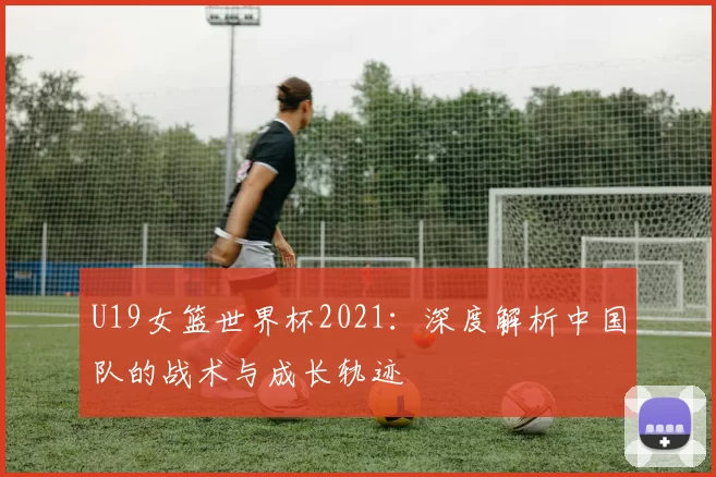 U19女篮世界杯2021：深度解析中国队的战术与成长轨迹