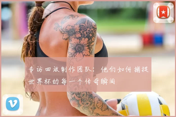 专访回放制作团队:他们如何捕捉世界杯的每一个传奇瞬间
