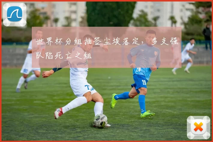 世界杯分组抽签尘埃落定，多支强队陷死亡之组