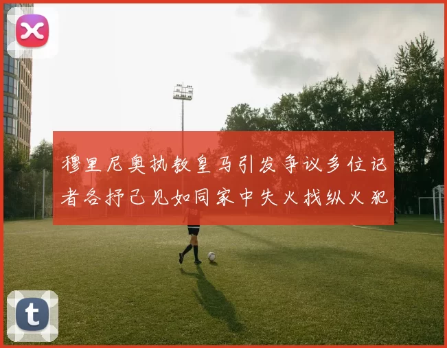 穆里尼奥执教皇马引发争议多位记者各抒己见如同家中失火找纵火犯