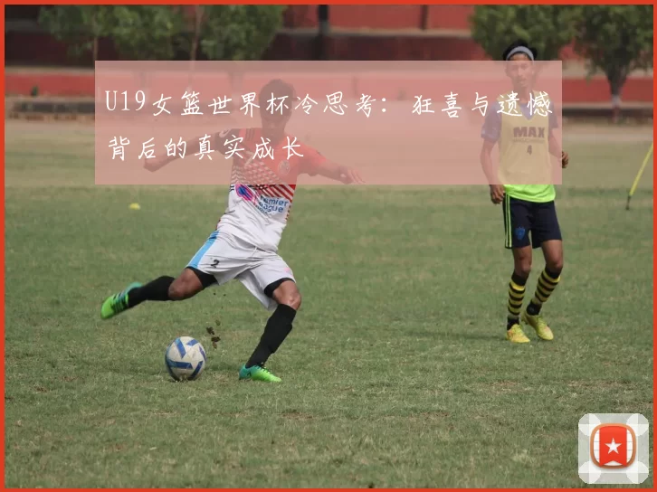 U19女篮世界杯冷思考：狂喜与遗憾背后的真实成长