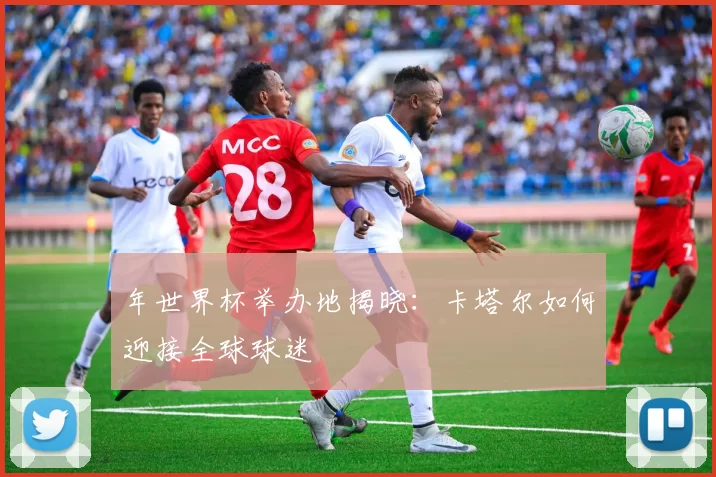 年世界杯举办地揭晓:卡塔尔如何迎接全球球迷