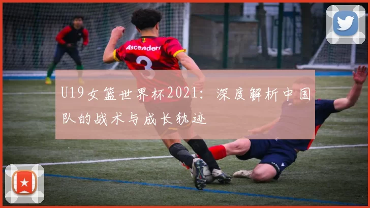 U19女篮世界杯2021：深度解析中国队的战术与成长轨迹