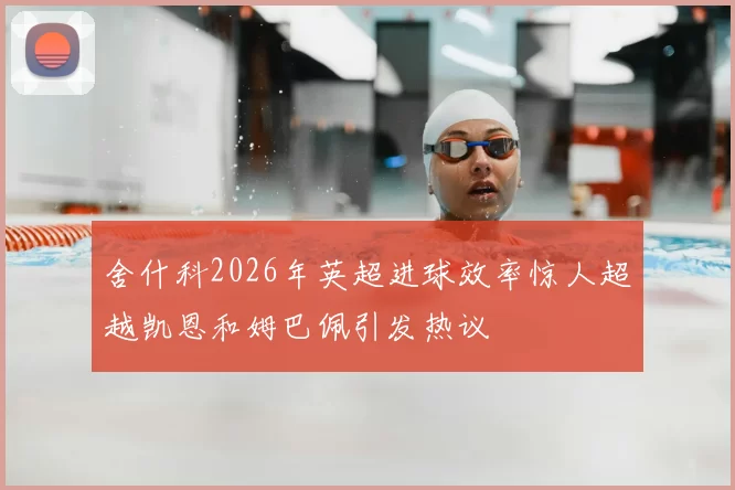 舍什科2026年英超进球效率惊人超越凯恩和姆巴佩引发热议