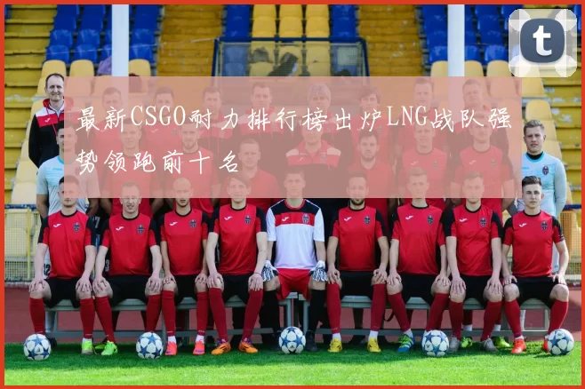 最新CSGO耐力排行榜出炉LNG战队强势领跑前十名