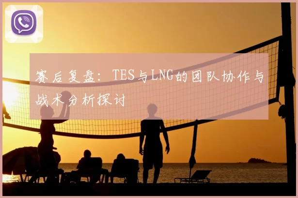 赛后复盘：TES与LNG的团队协作与战术分析探讨