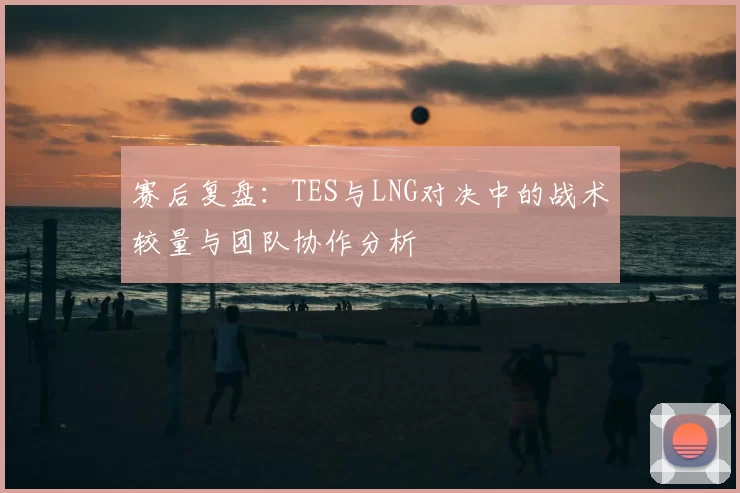 赛后复盘：TES与LNG对决中的战术较量与团队协作分析