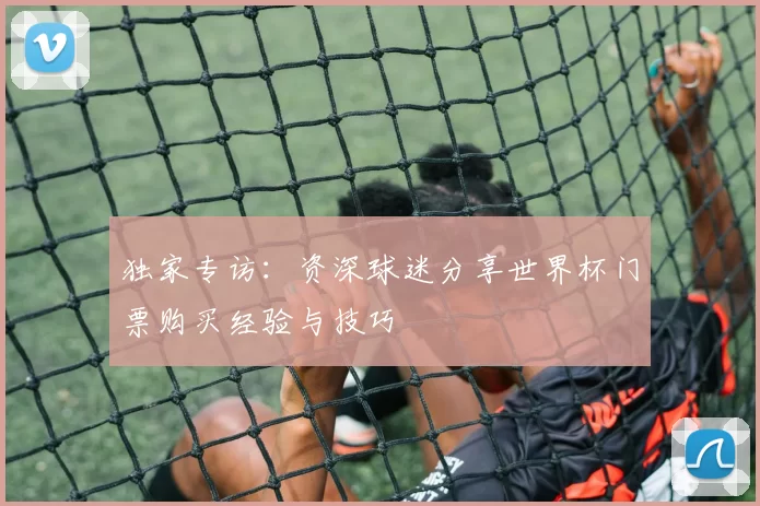独家专访：资深球迷分享世界杯门票购买经验与技巧