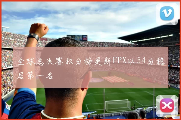 全球总决赛积分榜更新FPX以54分稳居第一名