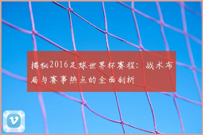 揭秘2016足球世界杯赛程:战术布局与赛事热点的全面剖析
